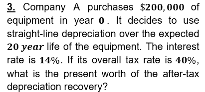3. Company A purchases $200,000 of
equipment in year 0. It decides to use
straight-line depreciation over the expected
20 year life of the equipment. The interest
rate is 14%. If its overall tax rate is 40%,
what is the present worth of the after-tax
depreciation recovery?