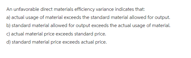 An unfavorable direct materials efficiency variance indicates that:
a) actual usage of material exceeds the standard material allowed for output.
b) standard material allowed for output exceeds the actual usage of material.
c) actual material price exceeds standard price.
d) standard material price exceeds actual price.