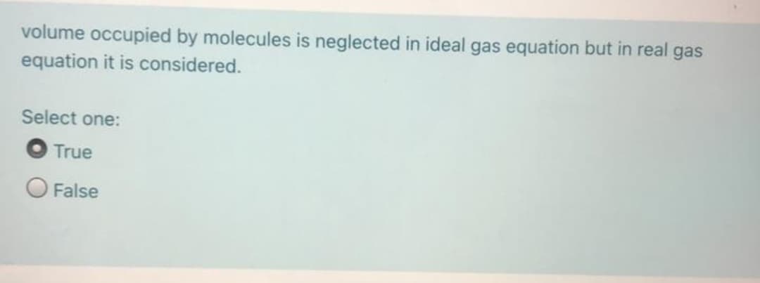 volume occupied by molecules is neglected in ideal gas equation but in real gas
equation it is considered.
Select one:
O True
O False
