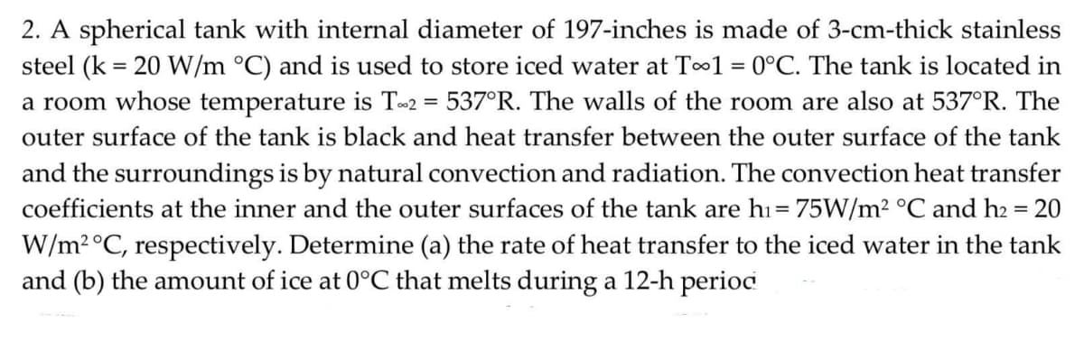 2. A spherical tank with internal diameter of 197-inches is made of 3-cm-thick stainless
steel (k = 20 W/m °C) and is used to store iced water at To1 = 0°C. The tank is located in
a room whose temperature is T2 = 537°R. The walls of the room are also at 537°R. The
outer surface of the tank is black and heat transfer between the outer surface of the tank
and the surroundings is by natural convection and radiation. The convection heat transfer
coefficients at the inner and the outer surfaces of the tank are hı= 75W/m2 °C and h2 = 20
W/m2°C, respectively. Determine (a) the rate of heat transfer to the iced water in the tank
and (b) the amount of ice at 0°C that melts during a 12-h period
