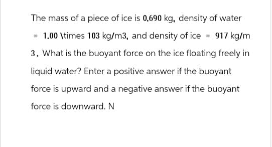 The mass of a piece of ice is 0.690 kg, density of water
=
1.00 \times 103 kg/m3, and density of ice = 917 kg/m
3. What is the buoyant force on the ice floating freely in
liquid water? Enter a positive answer if the buoyant
force is upward and a negative answer if the buoyant
force is downward. N