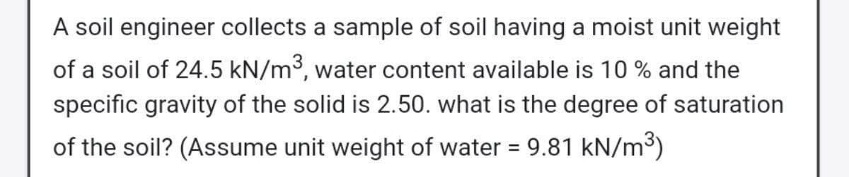 A soil engineer collects a sample of soil having a moist unit weight
of a soil of 24.5 kN/m3, water content available is 10 % and the
specific gravity of the solid is 2.50. what is the degree of saturation
of the soil? (Assume unit weight of water = 9.81 kN/m³)
