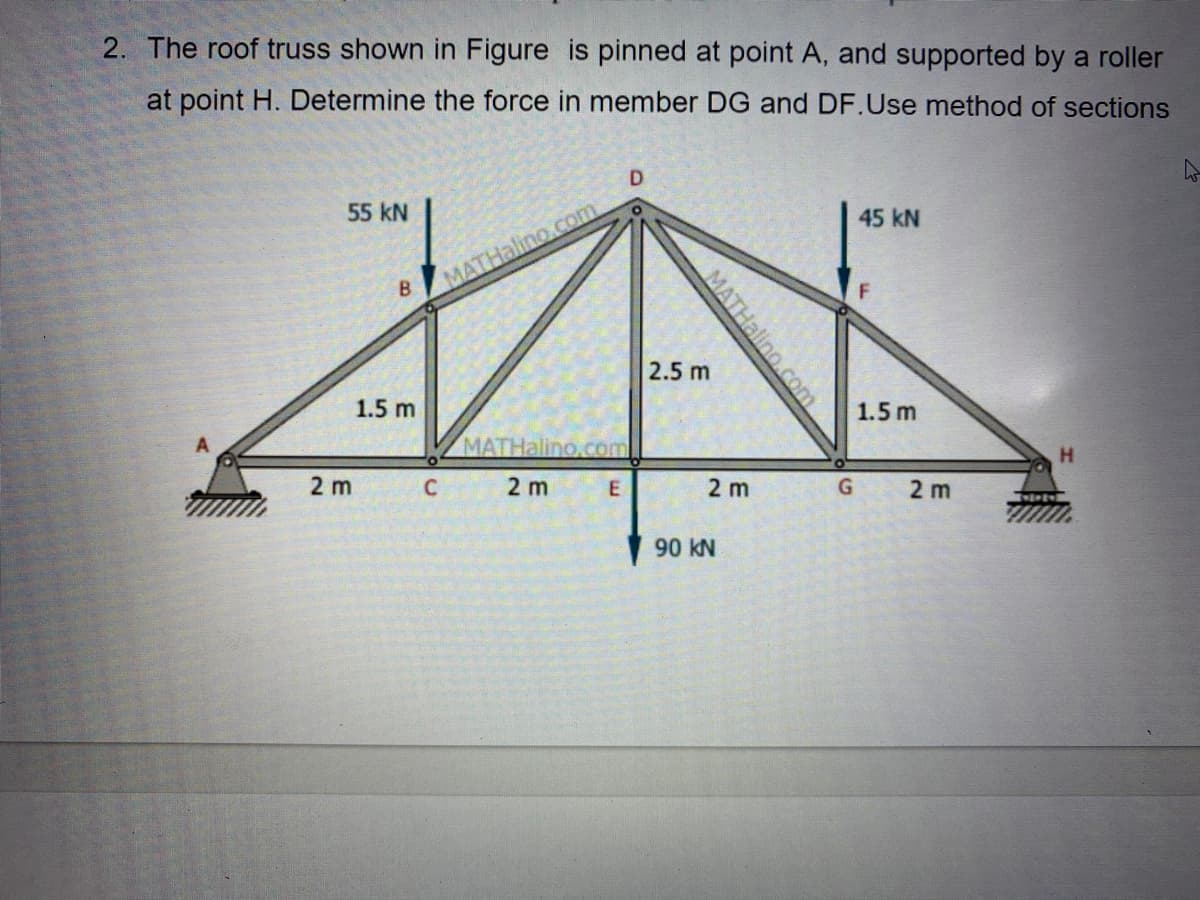 2. The roof truss shown in Figure is pinned at point A, and supported by a roller
at point H. Determine the force in member DG and DF.Use method of sections
D
55 kN
45 kN
MATHalino.com
2.5 m
1.5 m
1.5 m
MATHalino.com
H.
2 m
C 2 m
2 m
2 m
90 kN
MATHalino.com
