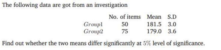 The following data are got from an investigation
Groupl
Group2
No. of items Mean S.D
50
75
181.5 3.0
179.0 3.6
Find out whether the two means differ significantly at 5% level of significance.