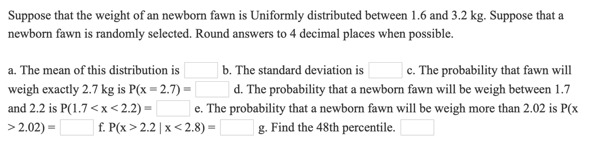 Suppose that the weight of an newborn fawn is Uniformly distributed between 1.6 and 3.2 kg. Suppose that a
newborn fawn is randomly selected. Round answers to 4 decimal places when possible.
a. The mean of this distribution is
b. The standard deviation is
c. The probability that fawn will
weigh exactly 2.7 kg is P(x = 2.7) =
d. The probability that a newborn fawn will be weigh between 1.7
and 2.2 is P(1.7 <x<2.2) =
e. The probability that a newborn fawn will be weigh more than 2.02 is P(x
> 2.02) =
f. P(x > 2.2 | x< 2.8) =
g. Find the 48th percentile.
