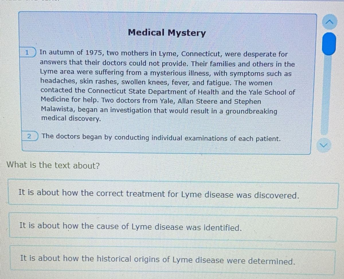 Medical Mystery
In autumn of 1975, two mothers in Lyme, Connecticut, were desperate for
answers that their doctors could not provide. Their families and others in the
Lyme area were suffering from a mysterious illness, with symptoms such as
headaches, skin rashes, swollen knees, fever, and fatigue. The women
contacted the Connecticut State Department of Health and the Yale School of
Medicine for help. Two doctors from Yale, Allan Steere and Stephen
Malawista, began an investigation that would result in a groundbreaking
medical discovery.
2 The doctors began by conducting individual examinations of each patient.
What is the text about?
It is about how the correct treatment for Lyme disease was discovered.
It is about how the cause of Lyme disease was identified.
It is about how the historical origins of Lyme disease were determined.