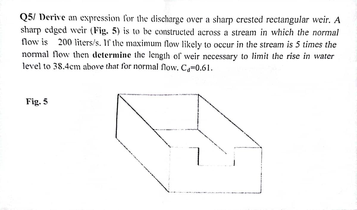 Q5/ Derive an expression for the discharge over a sharp crested rectangular weir. A
sharp edged weir (Fig. 5) is to be constructed across a stream in which the normal
flow is 200 liters/s. If the maximum flow likely to occur in the stream is 5 times the
normal flow then determine the length of weir necessary to limit the rise in water
level to 38.4cm above that for normal flow. Ca=0.61.
Fig. 5