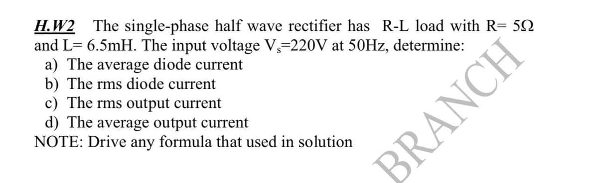 H.W2 The single-phase half wave rectifier has R-L load with R= 50
and L= 6.5mH. The input voltage V₁=220V at 50Hz, determine:
a) The average diode current
b) The rms diode current
c) The rms output current
d) The average output current
NOTE: Drive any formula that used in solution
BRANCH