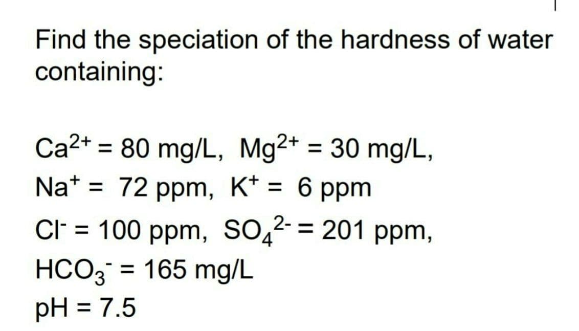 Find the speciation of the hardness of water
containing:
Ca²+ = 80 mg/L, Mg2+ = 30 mg/L,
Na+ = 72 ppm, K+ = 6 ppm
2-
Cl- = 100 ppm, SO4²- = 201 ppm,
HCO3 = 165 mg/L
pH = 7.5
