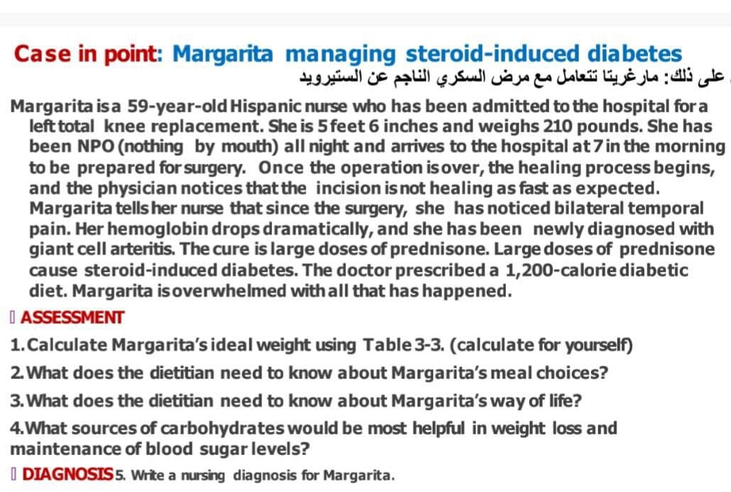 Case in point: Margarita managing steroid-induced diabetes
على ذلك: مارغريتا تتعامل مع مرض السكري الناجم عن الستيرويد
Margarita is a 59-year-old Hispanic nurse who has been admitted to the hospital for a
left total knee replacement. She is 5 feet 6 inches and weighs 210 pounds. She has
been NPO (nothing by mouth) all night and arrives to the hospital at 7 in the morning
to be prepared for surgery. Once the operation is over, the healing process begins,
and the physician notices that the incision is not healing as fast as expected.
Margarita tells her nurse that since the surgery, she has noticed bilateral temporal
pain. Her hemoglobin drops dramatically, and she has been newly diagnosed with
giant cell arteritis. The cure is large doses of prednisone. Large doses of prednisone
cause steroid-induced diabetes. The doctor prescribed a 1,200-calorie diabetic
diet. Margarita is overwhelmed with all that has happened.
ASSESSMENT
1. Calculate Margarita's ideal weight using Table 3-3. (calculate for yourself)
2. What does the dietitian need to know about Margarita's meal choices?
3. What does the dietitian need to know about Margarita's way of life?
4. What sources of carbohydrates would be most helpful in weight loss and
maintenance of blood sugar levels?
I DIAGNOSIS 5. Write a nursing diagnosis for Margarita.