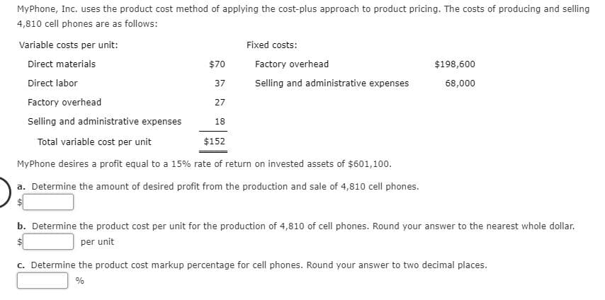 MyPhone, Inc. uses the product cost method of applying the cost-plus approach to product pricing. The costs of producing and selling
4,810 cell phones are as follows:
Variable costs per unit:
Direct materials
Direct labor
Fixed costs:
Factory overhead
Selling and administrative expenses
$70
$198,600
37
68,000
Factory overhead
Selling and administrative expenses
27
18
Total variable cost ner unit
$152
