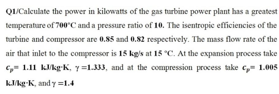 Q1/Calculate the power in kilowatts of the gas turbine power plant has a greatest
temperature of 700°C and a pressure ratio of 10. The isentropic efficiencies of the
turbine and compressor are 0.85 and 0.82 respectively. The mass flow rate of the
air that inlet to the compressor is 15 kg/s at 15 °C. At the expansion process take
Cp= 1.11 kJ/kg:K, y =1.333, and at the compression process take c,= 1.005
kJ/kg·K, and y =1.4
