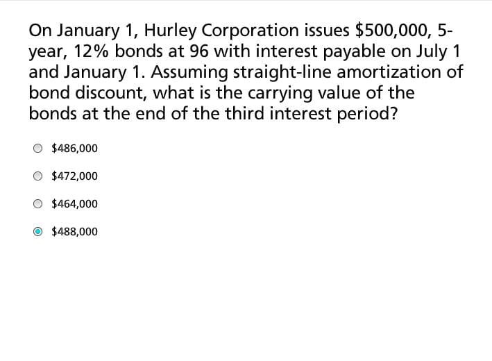 On January 1, Hurley Corporation issues $500,000, 5-
year, 12% bonds at 96 with interest payable on July 1
and January 1. Assuming straight-line amortization of
bond discount, what is the carrying value of the
bonds at the end of the third interest period?
$486,000
$472,000
$464,000
$488,000