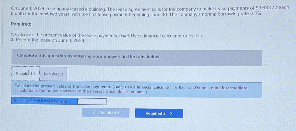 On June 1, 2024, a company leased a building. The lease agreement calls for the company to make lease payments of $3,633.72 each
month for the next two years, with the first lease payment beginning June 30. The company's normal borrowing rate is 7%.
Required:
1. Calculate the present value of the lease payments. (Hint: Use a financial calculator or Excel.)
2. Record the lease on June 1, 2024.
Complete this question by entering your answers in the tabs below.
Required 1 Required 2
Calculate the present value of the lease payments. (Hint: Use a financial calculator or Excel.) (Do not round intermediate
calculations. Round your answer to the nearest whole dollar amount.)
Present value of lease payments
< Required 1
Required 2 >