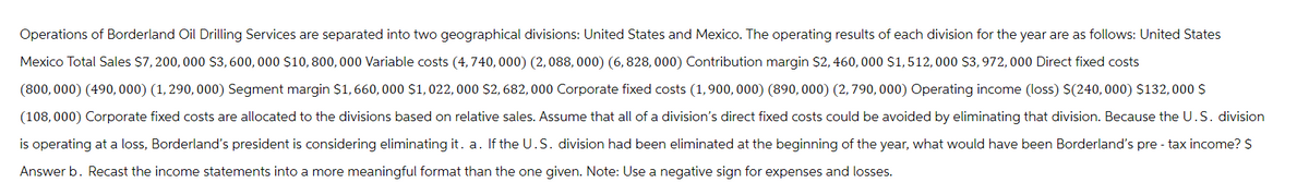 Operations of Borderland Oil Drilling Services are separated into two geographical divisions: United States and Mexico. The operating results of each division for the year are as follows: United States
Mexico Total Sales $7,200,000 $3,600,000 $10, 800,000 Variable costs (4,740, 000) (2,088, 000) (6, 828,000) Contribution margin $2,460, 000 $1,512,000 $3,972, 000 Direct fixed costs
(800,000) (490, 000) (1, 290, 000) Segment margin $1,660,000 $1,022, 000 $2, 682,000 Corporate fixed costs (1,900,000) (890, 000) (2,790, 000) Operating income (loss) $(240, 000) $132,000 $
(108,000) Corporate fixed costs are allocated to the divisions based on relative sales. Assume that all of a division's direct fixed costs could be avoided by eliminating that division. Because the U.S. division
is operating at a loss, Borderland's president is considering eliminating it. a. If the U.S. division had been eliminated at the beginning of the year, what would have been Borderland's pre- tax income? $
Answer b. Recast the income statements into a more meaningful format than the one given. Note: Use a negative sign for expenses and losses.