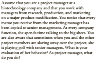 Assume that you are a project manager at a
biotechnology company and that you work with
managers from research, production, and marketing
on a major product modification. You notice that every
memo you receive from the marketing manager has
been copied to senior management. At every company
function, she spends time talking to the big shots. You
are also aware that sometimes when you and the other
project members are slaving away over the project, she
is playing golf with senior managers. What is your
evaluation of her behavior? As project manager, what
do you do?
