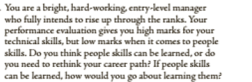 You are a bright, hard-working, entry-level manager
who fully intends to rise up through the ranks. Your
performance evaluation gives you high marks for your
technical skills, but low marks when it comes to people
skills. Do you think people skills can be learned, or do
you need to rethink your career path? If people skills
can be learned, how would you go about learming them?
