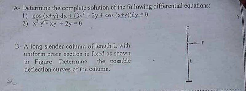 A- Determine the complete solution of the following differential equations:
1) cos (x+y) dx (3y 2y + cos (x+y))dy = 0
2) x y"- xy' t 2y 0
B- A long slender column of lengih L with
uniform cross section is fixcd as shown
în Figure. Determine
deflection curves of the column.
the possible
