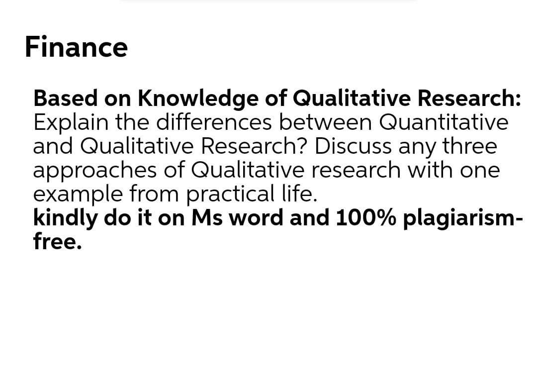 Finance
Based on Knowledge of Qualitative Research:
Explain the differences between Quantitative
and Qualitative Research? Discuss any three
approaches of Qualitative research with one
example from practical life.
kindly do it on Ms word and 100% plagiarism-
free.
