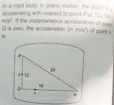 In a rigid body in plane motion, the point R
accelerating with respect to point Pat 10/180
m/s². If the instantaneous acceleration of point
Q is zero, the acceleration (in m/s²) of point R
is
20
Q
y 12
16
R