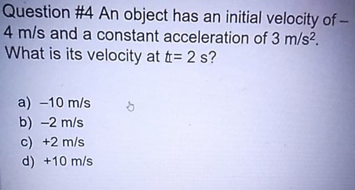 Question #4 An object has an initial velocity of -
4 m/s and a constant acceleration of 3 m/s².
What is its velocity at t = 2 s?
a) -10 m/s
b) 2 m/s
c) +2 m/s
d) +10 m/s