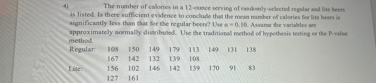 4)
The number of calories in a 12-ounce serving of randomly-selected regular and lite beers
is listed. Is there sufficient evidence to conclude that the mean number of calories for lite beers is
significantly less than that for the regular beers? Use a = 0.10. Assume the variables are
approximately normally distributed. Use the traditional method of hypothesis testing or the P-value
method.
Regular: 108 150
149
179 113 149 131
138
167 142
132
139 108
Lite:
156
102
146
142
139 170
16
91
83
83
127
161