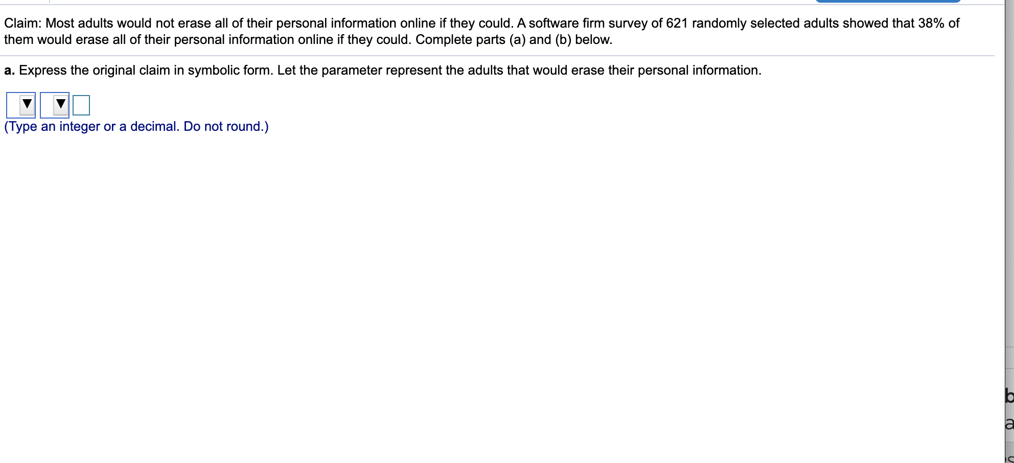 Claim: Most adults would not erase all of their personal information online if they could. A software firm survey of 621 randomly selected adults showed that 38% of
them would erase all of their personal information online if they could. Complete parts (a) and (b) below.
a. Express the original claim in symbolic form. Let the parameter represent the adults that would erase their personal information.
