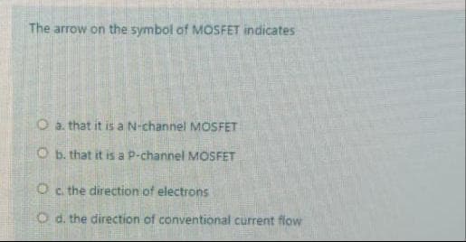The arrow on the symbol of MOSFET indicates
O a. that it is a N-channel MOSFET
O b. that it is a P-channel MOSFET
Oc. the direction of electrons
O d. the direction of conventional current flow

