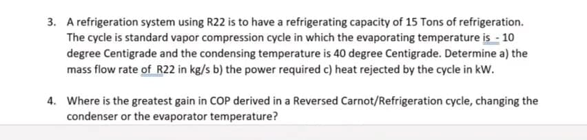 3. A refrigeration system using R22 is to have a refrigerating capacity of 15 Tons of refrigeration.
The cycle is standard vapor compression cycle in which the evaporating temperature is - 10
degree Centigrade and the condensing temperature is 40 degree Centigrade. Determine a) the
mass flow rate of R22 in kg/s b) the power required c) heat rejected by the cycle in kW.
4. Where is the greatest gain in COP derived in a Reversed Carnot/Refrigeration cycle, changing the
condenser or the evaporator temperature?
