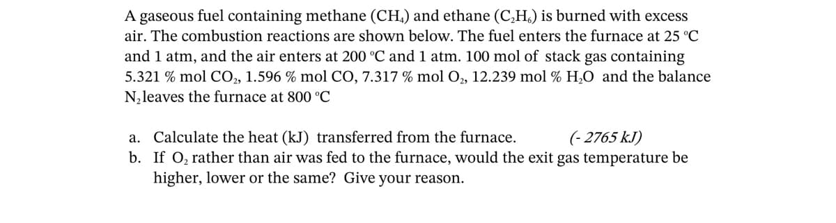 A gaseous fuel containing methane (CH₂) and ethane (C₂H) is burned with excess
air. The combustion reactions are shown below. The fuel enters the furnace at 25 °C
and 1 atm, and the air enters at 200 °C and 1 atm. 100 mol of stack gas containing
5.321 % mol CO₂, 1.596 % mol CO, 7.317 % mol O₂, 12.239 mol % H₂O and the balance
N₂leaves the furnace at 800 °C
a. Calculate the heat (kJ) transferred from the furnace.
(-2765 kJ)
b. If O₂ rather than air was fed to the furnace, would the exit gas temperature be
higher, lower or the same? Give your reason.