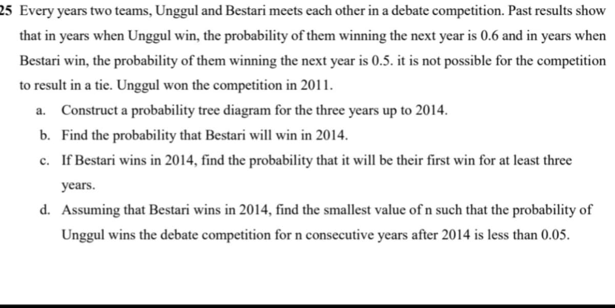 25 Every years two teams, Unggul and Bestari meets each other in a debate competition. Past results show
that in years when Unggul win, the probability of them winning the next year is 0.6 and in years when
Bestari win, the probability of them winning the next year is 0.5. it is not possible for the competition
to result in a tie. Unggul won the competition in 2011.
a. Construct a probability tree diagram for the three years up to 2014.
b. Find the probability that Bestari will win in 2014.
c. If Bestari wins in 2014, find the probability that it will be their first win for at least three
years.
d. Assuming that Bestari wins in 2014, find the smallest value of n such that the probability of
Unggul wins the debate competition for n consecutive years after 2014 is less than 0.05.
