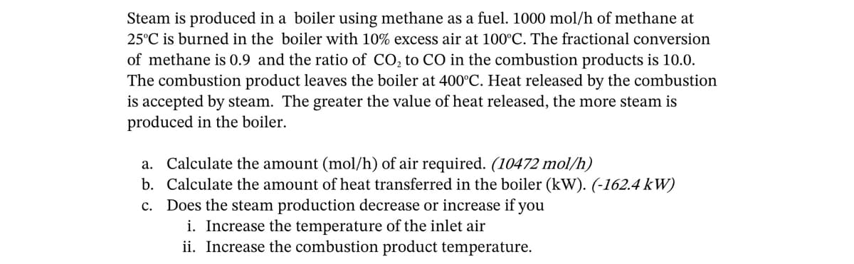 Steam is produced in a boiler using methane as a fuel. 1000 mol/h of methane at
25°C is burned in the boiler with 10% excess air at 100°C. The fractional conversion
of methane is 0.9 and the ratio of CO₂ to CO in the combustion products is 10.0.
The combustion product leaves the boiler at 400°C. Heat released by the combustion
is accepted by steam. The greater the value of heat released, the more steam is
produced in the boiler.
a. Calculate the amount (mol/h) of air required. (10472 mol/h)
b. Calculate the amount f heat transferred in the boiler (kW). (-162.4 kW)
c. Does the steam production decrease or increase if you
i. Increase the temperature of the inlet air
ii. Increase the combustion product temperature.