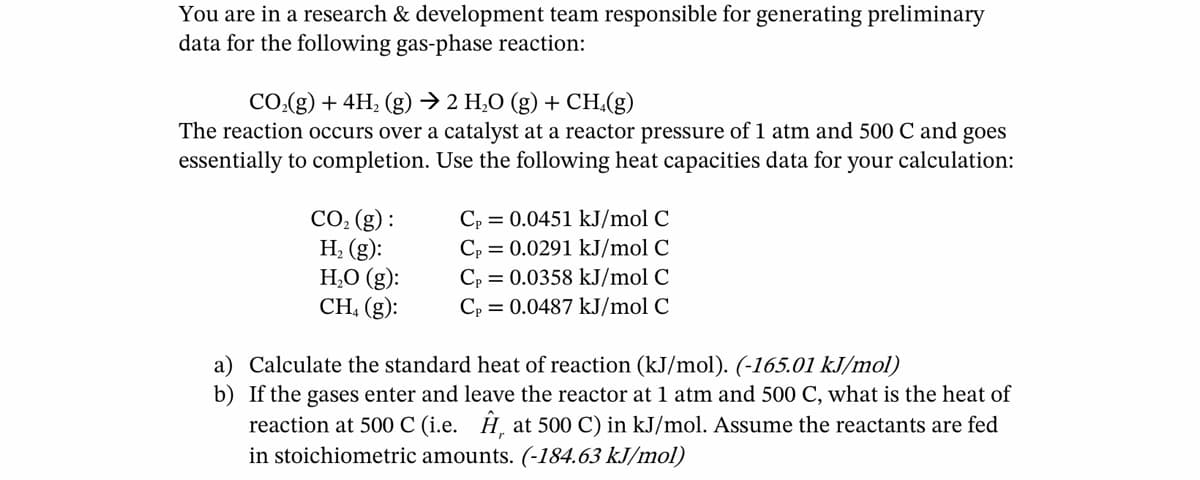 You are in a research & development team responsible for generating preliminary
data for the following gas-phase reaction:
CO₂(g)+ 4H₂ (g) → 2 H₂O (g) + CH.(g)
The reaction occurs over a catalyst at a reactor pressure of 1 atm and 500 C and goes
essentially to completion. Use the following heat capacities data for your calculation:
CO₂ (g):
H₂ (g):
H₂O (g):
CH₁ (g):
Cp=0.0451 kJ/mol C
Cp = 0.0291 kJ/mol C
Cp = 0.0358 kJ/mol C
Cp=0.0487 kJ/mol C
a) Calculate the standard heat of reaction (kJ/mol). (-165.01 kJ/mol)
b) If the gases enter and leave the reactor at 1 atm and 500 C, what is the heat of
reaction at 500 C (i.e. Ê, at 500 C) in kJ/mol. Assume the reactants are fed
in stoichiometric amounts. (-184.63 kJ/mol)