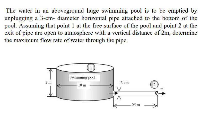 The water in an aboveground huge swimming pool is to be emptied by
unplugging a 3-cm- diameter horizontal pipe attached to the bottom of the
pool. Assuming that point 1 at the free surface of the pool and point 2 at the
exit of pipe are open to atmosphere with a vertical distance of 2m, determine
the maximum flow rate of water through the pipe.
2 m
1
Swimming pool
10 m
3 cm
↑
25 m
2
m