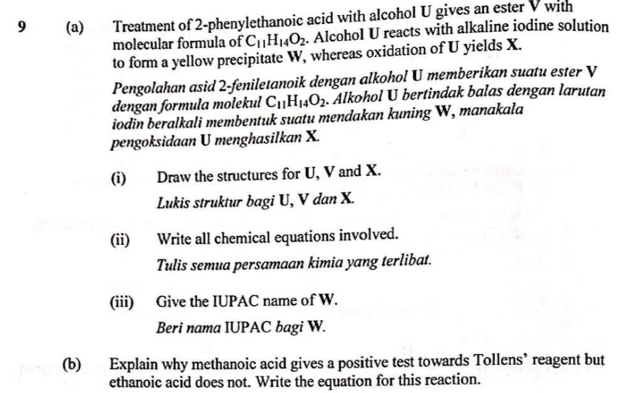 Treatment of 2-phenylethanoic acid with alcohol U gives an ester V with
molecular formula of C¡H14O2. Alcohol U reacts with alkaline iodine solution
to form a yellow precipitate W, whereas oxidation of U yields X.
Pengolahan asid 2-feniletanoik dengan alkohol U memberikan suatu ester V
dengan formula molekul C1¡H14O2. Alkohol U bertindak balas dengan larutan
iodin beralkali membentuk suatu mendakan kuning W, manakala
pengoksidaan U menghasilkan X.
9
(a)
(i)
Draw the structures for U, V and X.
Lukis struktur bagi U, V dan X.
(ii)
Write all chemical equations involved.
Tulis semua persamaan kimia yang terlibat.
(iii) Give the IUPAC name of W.
Beri nama IUPAC bagi W.
(b)
Explain why methanoic acid gives a positive test towards Tollens' reagent but
ethanoic acid does not. Write the equation for this reaction.
