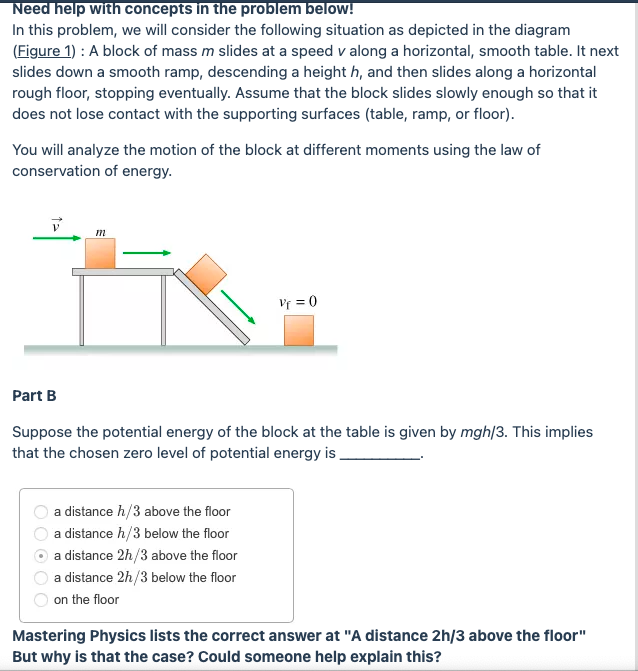 Need help with concepts in the problem below!
In this problem, we will consider the following situation as depicted in the diagram
(Figure 1) : A block of mass m slides at a speed v along a horizontal, smooth table. It next
slides down a smooth ramp, descending a height h, and then slides along a horizontal
rough floor, stopping eventually. Assume that the block slides slowly enough so that it
does not lose contact with the supporting surfaces (table, ramp, or floor).
You will analyze the motion of the block at different moments using the law of
conservation of energy.
Vr = 0
Part B
Suppose the potential energy of the block at the table is given by mgh|3. This implies
that the chosen zero level of potential energy is .
a distance h/3 above the floor
a distance h/3 below the floor
a distance 2h/3 above the floor
a distance 2h/3 below the floor
on the floor
Mastering Physics lists the correct answer at "A distance 2h/3 above the floor"
But why is that the case? Could someone help explain this?
