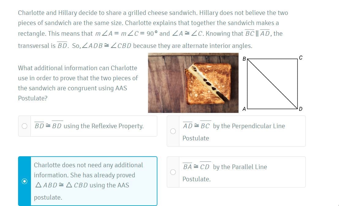 Charlotte and Hillary decide to share a grilled cheese sandwich. Hillary does not believe the two
pieces of sandwich are the same size. Charlotte explains that together the sandwich makes a
rectangle. This means that m ZA = m ZC = 90° and ZA =ZC. Knowing that BC || AD, the
transversal is BD. So, ZADB=ZCBD because they are alternate interior angles.
B
What additional information can Charlotte
use in order to prove that the two pieces of
the sandwich are congruent using AAS
Postulate?
BD= BD using the Reflexive Property.
AD= BC by the Perpendicular Line
Postulate
Charlotte does not need any additional
information. She has already proved
AABD=ACBD using the AAS
BA= CD by the Parallel Line
Postulate.
postulate.
