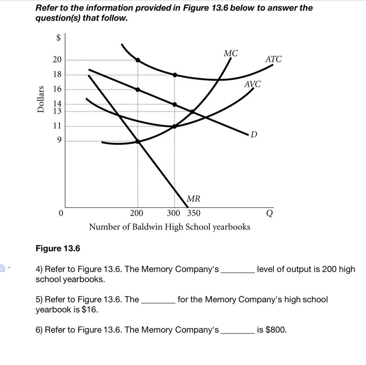 -k
Refer to the information provided in Figure 13.6 below to answer the
question(s) that follow.
$
Dollars
20
18
16
14
13
11
9
0
Figure 13.6
4) Refer to Figure 13.6. The Memory Company's
school yearbooks.
MC
MR
200
300 350
Number of Baldwin High School yearbooks
5) Refer to Figure 13.6. The
yearbook is $16.
6) Refer to Figure 13.6. The Memory Company's
AVC
D
ATC
Q
level of output is 200 high
for the Memory Company's high school
is $800.