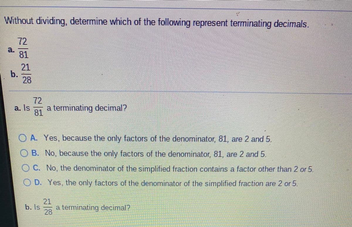 Without dividing, determine which of the following represent terminating decimals.
72
a.
81
21
b.
28
72
a. Is
a terminating decimal?
81
O A. Yes, because the only factors of the denominator, 81, are 2 and 5.
O B. No, because the only factors of the denominator, 81, are 2 and 5
O C. No, the denominator of the simplified fraction contains a factor other than 2 or 5,
O D. Yes, the only factors of the denominator of the simplified fraction are 2 or 5.
21
b. Is
28
a terminating decimal?
