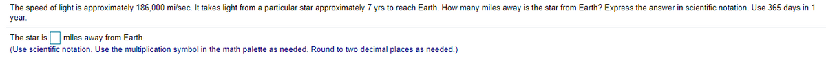 The speed of light is approximately 186,000 mi/sec. It takes light from a particular star approximately 7 yrs to reach Earth. How many miles away is the star from Earth? Express the answer in scientific notation. Use 365 days in 1
year.
The star is miles away from Earth.
(Use scientific notation. Use the multiplication symbol in the math palette as needed. Round to two decimal places as needed.)
