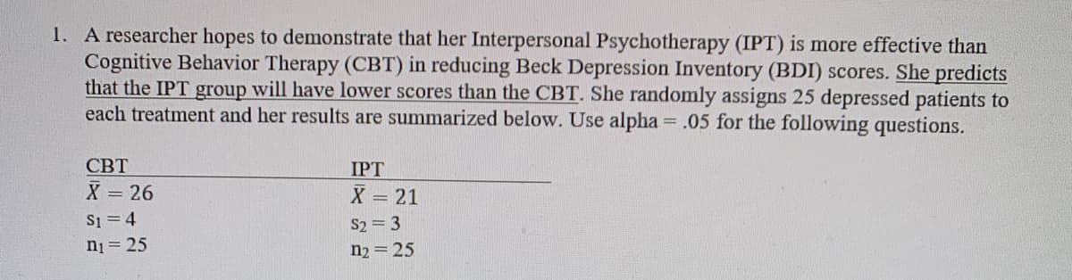 1. A researcher hopes to demonstrate that her Interpersonal Psychotherapy (IPT) is more effective than
Cognitive Behavior Therapy (CBT) in reducing Beck Depression Inventory (BDI) scores. She predicts
that the IPT group will have lower scores than the CBT. She randomly assigns 25 depressed patients to
each treatment and her results are summarized below. Use alpha = .05 for the following questions.
СВТ
IPT
X = 26
S1 = 4
ni = 25
X = 21
S2 = 3
n2 = 25
