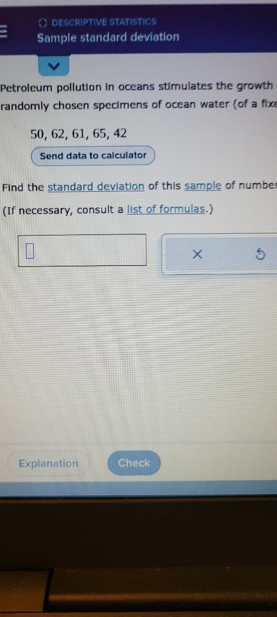 DESCRIPTIVE STATISTICS
Sample standard deviation
Petroleum pollution in oceans stimulates the growth
randomly chosen specimens of ocean water (of a fixe
50, 62, 61, 65, 42
Send data to calculator
Find the standard deviation of this sample of number
(If necessary, consult a list of formulas.)
0
Explanation
Check
X