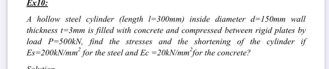 Ex10:
A hollow steel cylinder (length 1=300mm) inside diameter d=150mm wall
thickness t=3mm is filled with concrete and compressed between rigid plates by
load P=500kN, find the stresses and the shortening of the cylinder if
Es=200KN/mm for the steel and Ec =20kN/mm for the concrete?
Solutioa
