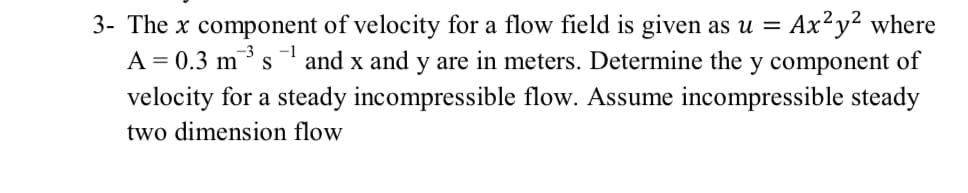Ax²y? where
3- The x component of velocity for a flow field is given as u =
A = 0.3 m3 s
-1
and x and y are in meters. Determine the y component of
velocity for a steady incompressible flow. Assume incompressible steady
two dimension flow
