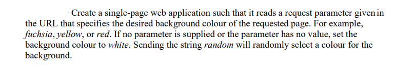 Create a single-page web application such that it reads a request parameter given in
the URL that specifies the desired background colour of the requested page. For example,
fuchsia, yellow, or red. If no parameter is supplied or the parameter has no value, set the
background colour to white. Sending the string random will randomly select a colour for the
background.
