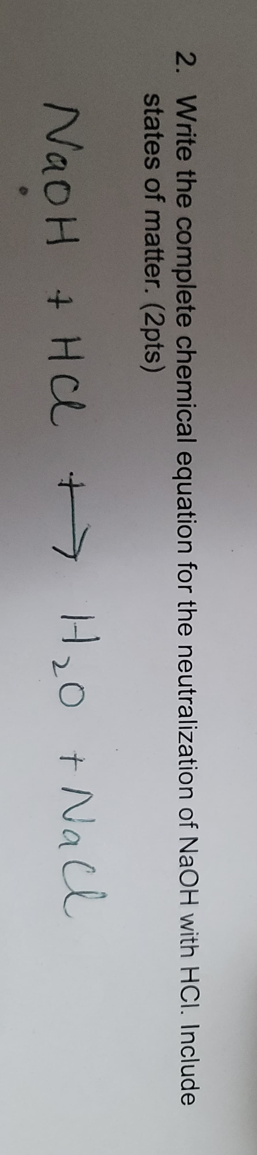 2. Write the complete chemical equation for the neutralization of NaOH with HCI. Include
states of matter. (2pts)
NaOH + HCl +> H,0 t Na cl
i.
