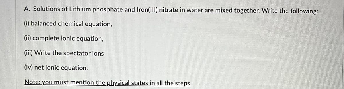 A. Solutions of Lithium phosphate and Iron(III) nitrate in water are mixed together. Write the following:
(i) balanced chemical equation,
(ii) complete ionic equation,
(iii) Write the spectator ions
(iv) net ionic equation.
Note: you must mention the physical states in all the steps