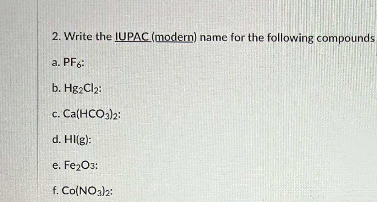 2. Write the IUPAC (modern) name for the following compounds
a. PF6:
b. Hg2Cl2:
c. Ca(HCO3)2:
d. HI(g):
e. Fe₂O3:
f. Co(NO3)2: