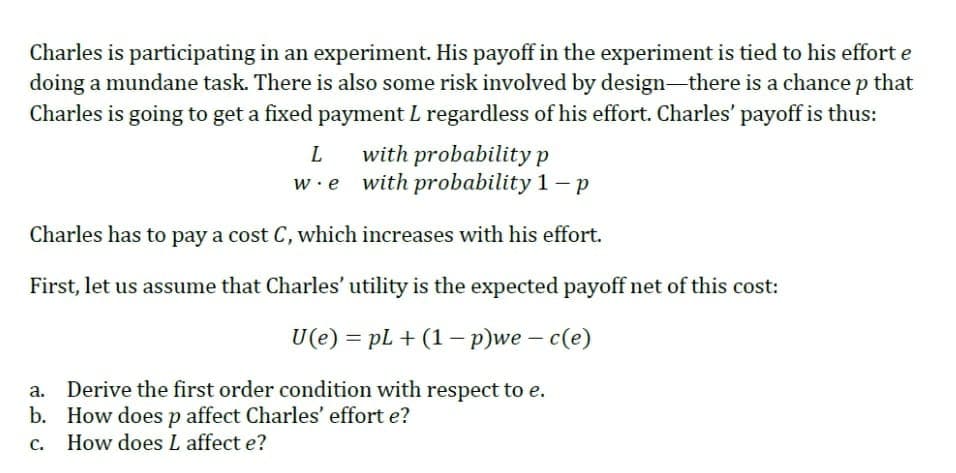Charles is participating in an experiment. His payoff in the experiment is tied to his effort e
doing a mundane task. There is also some risk involved by design-there is a chance p that
Charles is going to get a fixed payment L regardless of his effort. Charles' payoff is thus:
with probability p
w.e with probability 1- p
Charles has to pay a cost C, which increases with his effort.
First, let us assume that Charles' utility is the expected payoff net of this cost:
U(e) = pL + (1 – p)we – c(e)
Derive the first order condition with respect to e.
b. How doesp affect Charles' effort e?
c. How does L affect e?
