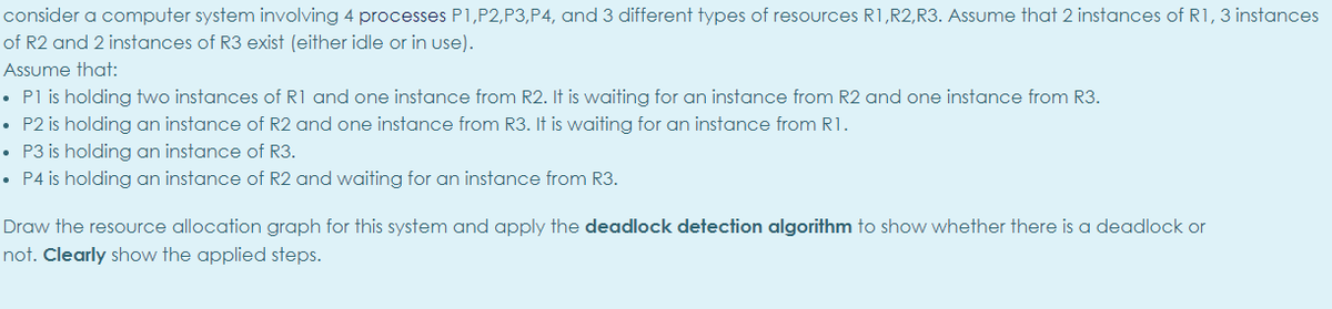 consider a computer system involving 4 processes P1,P2,P3,P4, and 3 different types of resources R1,R2,R3. Assume that 2 instances of R1, 3 instances
of R2 and 2 instances of R3 exist (either idle or in use).
Assume that:
• Pl is holding two instances of R1 and one instance from R2. It is waiting for an instance from R2 and one instance from R3.
• P2 is holding an instance of R2 and one instance from R3. It is waiting for an instance from R1.
• P3 is holding an instance of R3.
• P4 is holding an instance of R2 and waiting for an instance from R3.
Draw the resource allocation graph for this system and apply the deadlock detection algorithm to show whether there is a deadlock or
not. Clearly show the applied steps.
